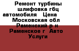 Ремонт турбины шлифовка гбц автомобиля › Цена ­ 777 - Московская обл., Раменский р-н, Раменское г. Авто » Услуги   